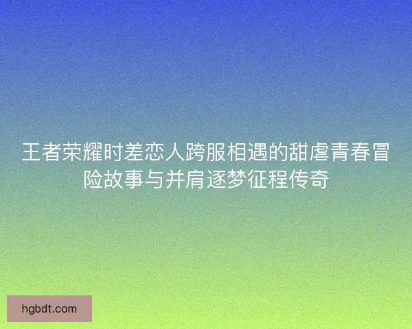 王者荣耀时差恋人跨服相遇的甜虐青春冒险故事与并肩逐梦征程传奇