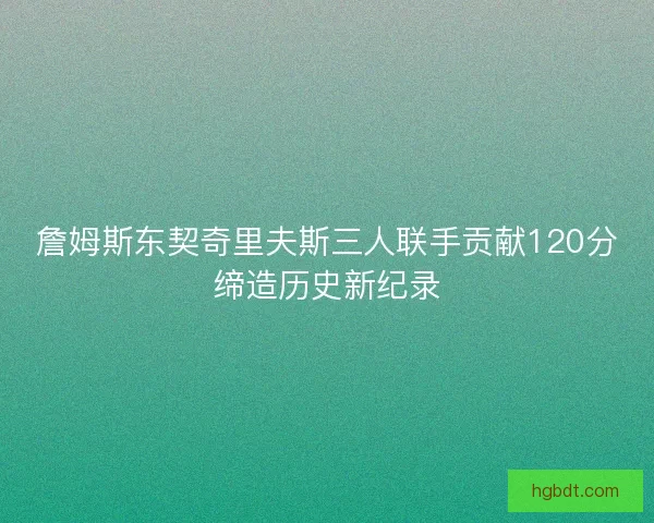 詹姆斯东契奇里夫斯三人联手贡献120分缔造历史新纪录