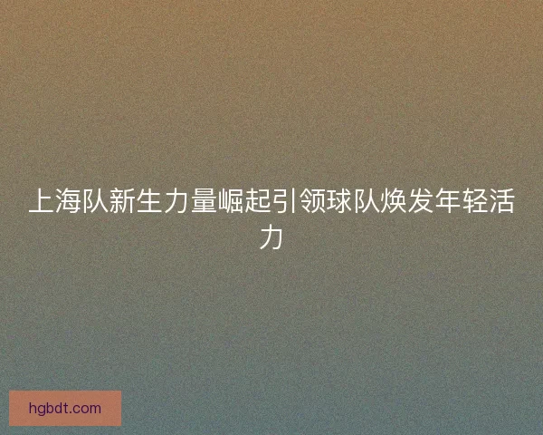 上海队新生力量崛起引领球队焕发年轻活力