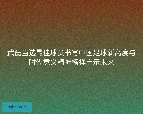 武磊当选最佳球员书写中国足球新高度与时代意义精神榜样启示未来