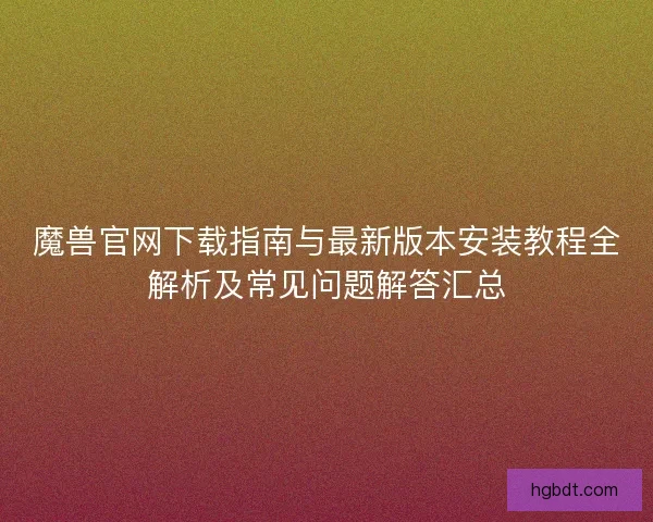 魔兽官网下载指南与最新版本安装教程全解析及常见问题解答汇总