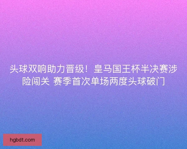头球双响助力晋级！皇马国王杯半决赛涉险闯关 赛季首次单场两度头球破门