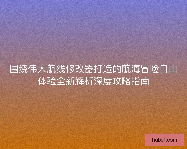 围绕伟大航线修改器打造的航海冒险自由体验全新解析深度攻略指南
