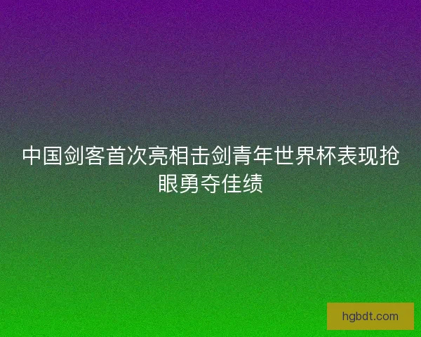 中国剑客首次亮相击剑青年世界杯表现抢眼勇夺佳绩